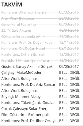 TAKVİM Konferans: Alternatif Enerjiler	05/02/2016 After Work Buluşması			26/02/2016 Genel Kurul Toplantısı			06/03/2016 25. Yıl Gala Akşamı			16/04/2016 G�kdelenler arasında piknik		14/08/2016 Konferans: Prof. Dr. Doğan Kuban	12/11/2016 Konferans: Dr. Doğan Hasol		03/12/2016 Konferans: Orhan Bursali		12/03/2017 Frankfurt Mimari Şehir Turu	15/04/2017 G�steri: Sunay Akın ile G�r�ek	06/05/2017 �alıştay: MakeMeCoder		BELLİ DEĞİL After Work Buluşması		BELLİ DEĞİL Konferans: Prof. Dr. Aziz Sancar	BELLİ DEĞİL After Work Buluşması		BELLİ DEĞİL S�yleşi: Mehmet Aksoy		BELLİ DEĞİL Konferans: T�kettiğimiz Gıdalar	BELLİ DEĞİL �ocuk �alıştayı: Solar Enerji	BELLİ DEĞİL Film G�sterimi: Ek�menpolis	BELLİ DEĞİL Konferans: Prof. Dr. İlber Ortaylı	BELLİ DEĞİL