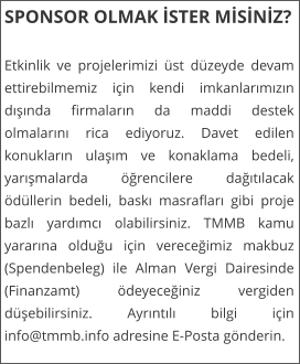 SPONSOR OLMAK İSTER MİSİNİZ?  Etkinlik ve projelerimizi �st d�zeyde devam ettirebilmemiz i�in kendi imkanlarımızın dışında firmaların da maddi destek olmalarını rica ediyoruz. Davet edilen konukların ulaşım ve konaklama bedeli, yarışmalarda �ğrencilere dağıtılacak �d�llerin bedeli, baskı masrafları gibi proje bazlı yardımcı olabilirsiniz. TMMB kamu yararına olduğu i�in vereceğimiz makbuz (Spendenbeleg) ile Alman Vergi Dairesinde (Finanzamt) �deyeceğiniz vergiden d�şebilirsiniz. Ayrıntılı bilgi i�in info@tmmb.info adresine E-Posta g�nderin.